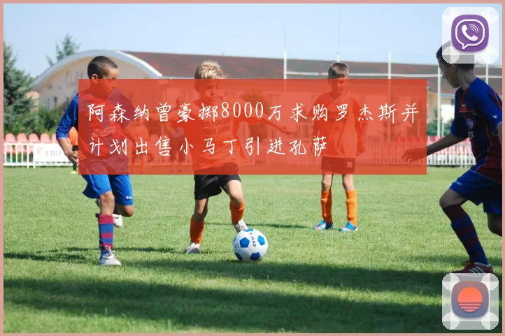 阿森纳曾豪掷8000万求购罗杰斯并计划出售小马丁引进孔萨